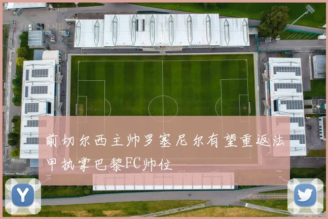 前切尔西主帅罗塞尼尔有望重返法甲执掌巴黎FC帅位