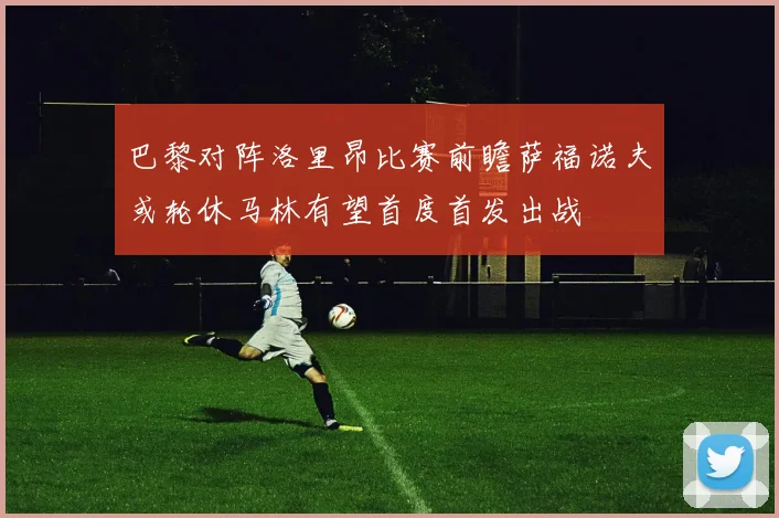 巴黎对阵洛里昂比赛前瞻萨福诺夫或轮休马林有望首度首发出战