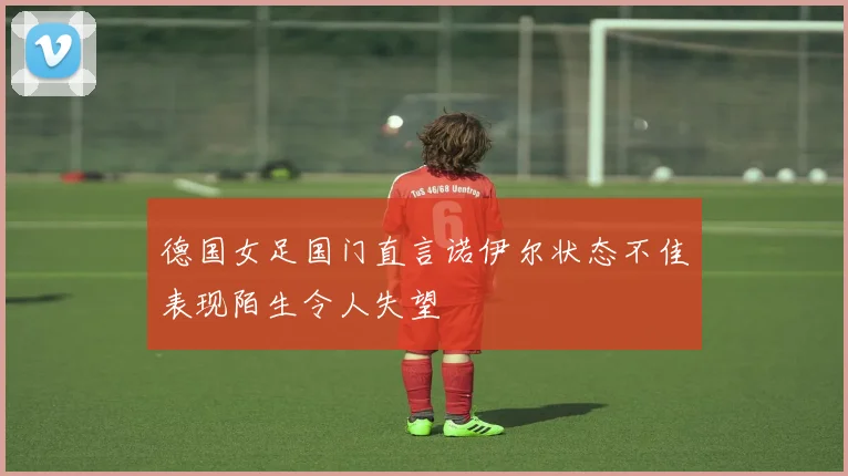 德国女足国门直言诺伊尔状态不佳表现陌生令人失望