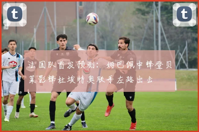 法国队首发预测：姆巴佩中锋登贝莱影锋杜埃特奥联手左路出击