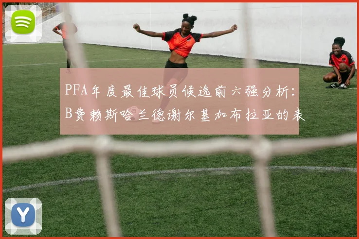 PFA年度最佳球员候选前六强分析：B费赖斯哈兰德谢尔基加布拉亚的表现对比