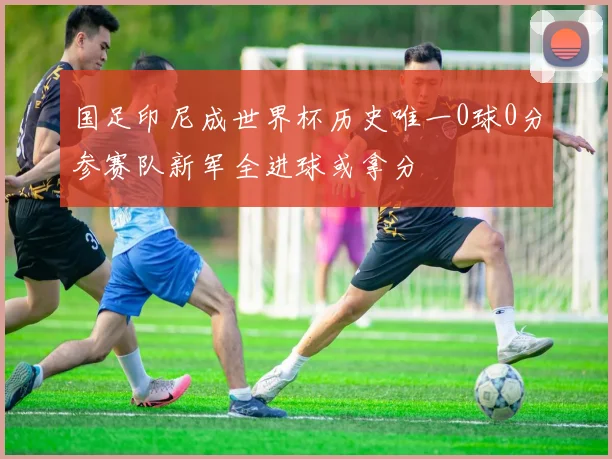 国足印尼成世界杯历史唯一0球0分参赛队新军全进球或拿分