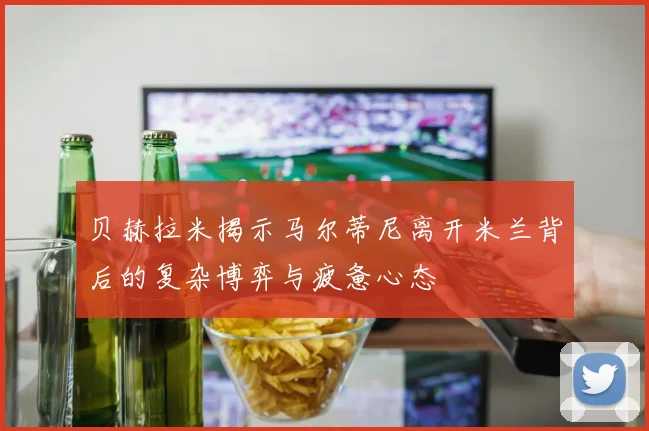 贝赫拉米揭示马尔蒂尼离开米兰背后的复杂博弈与疲惫心态