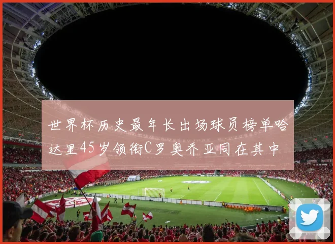 世界杯历史最年长出场球员榜单哈达里45岁领衔C罗奥乔亚同在其中