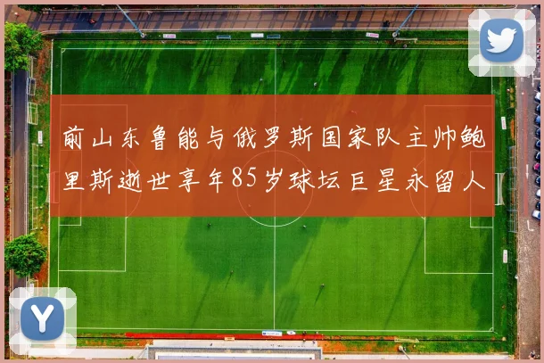 前山东鲁能与俄罗斯国家队主帅鲍里斯逝世享年85岁球坛巨星永留人间