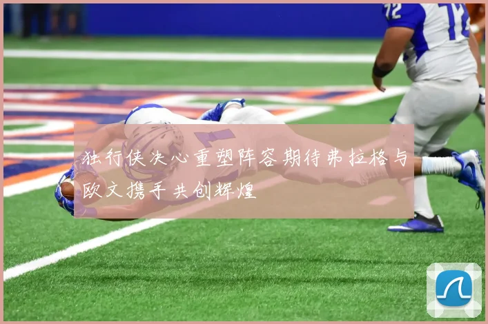 独行侠决心重塑阵容期待弗拉格与欧文携手共创辉煌
