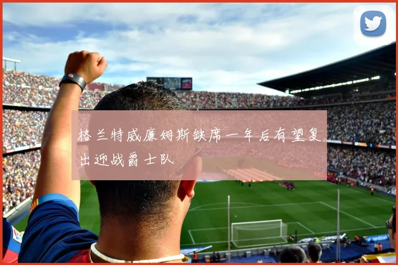 格兰特威廉姆斯缺席一年后有望复出迎战爵士队