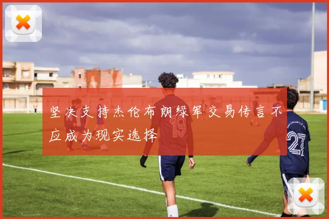 坚决支持杰伦布朗绿军交易传言不应成为现实选择