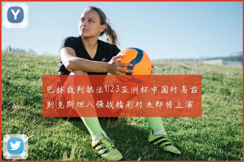 巴林裁判执法U23亚洲杯中国对乌兹别克斯坦八强战精彩对决即将上演