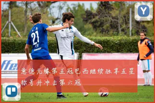 意德无缘第五冠巴西继续独享五星称号并冲击第六冠