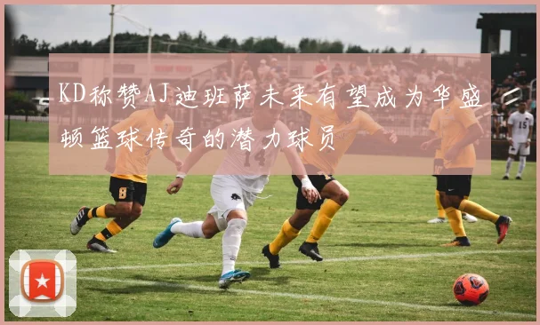 KD称赞AJ迪班萨未来有望成为华盛顿篮球传奇的潜力球员