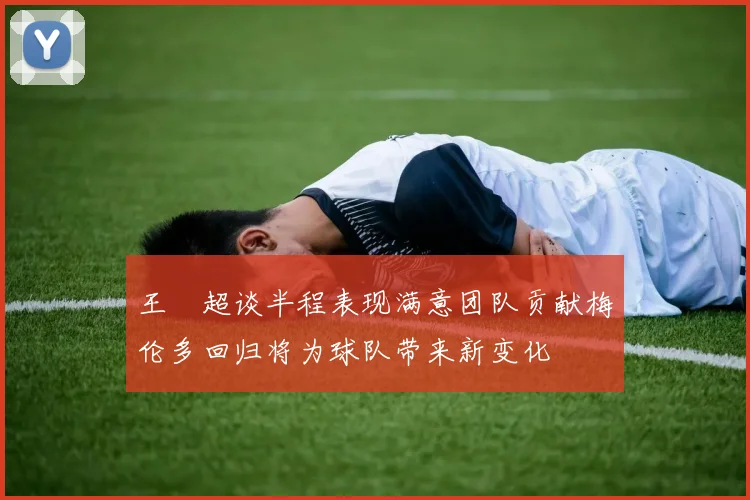 王燊超谈半程表现满意团队贡献梅伦多回归将为球队带来新变化