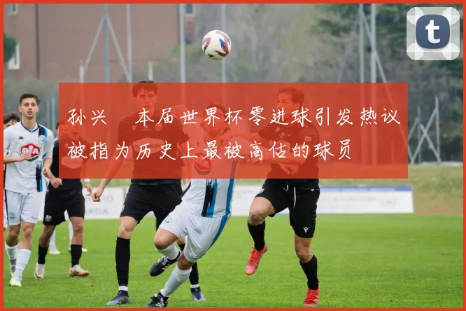 孙兴慜本届世界杯零进球引发热议被指为历史上最被高估的球员