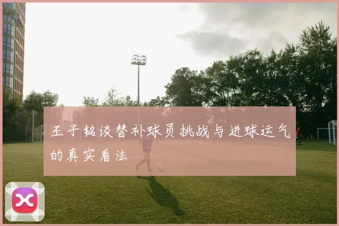 王子铭谈替补球员挑战与进球运气的真实看法