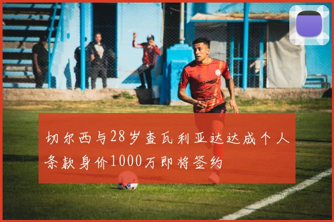 切尔西与28岁查瓦利亚达达成个人条款身价1000万即将签约