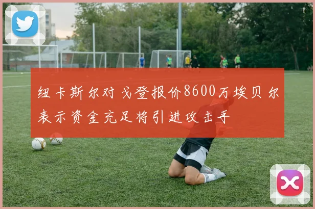 纽卡斯尔对戈登报价8600万埃贝尔表示资金充足将引进攻击手