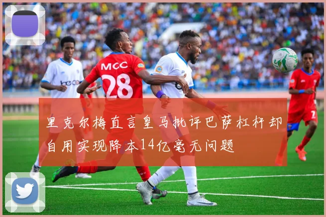 里克尔梅直言皇马批评巴萨杠杆却自用实现降本14亿毫无问题