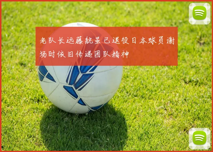 老队长远藤航虽已退役日本球员谢场时依旧传递团队精神