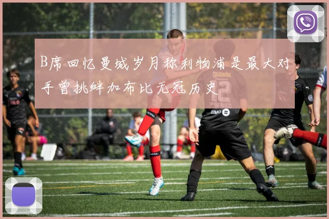 B席回忆曼城岁月称利物浦是最大对手曾挑衅加布比无冠历史