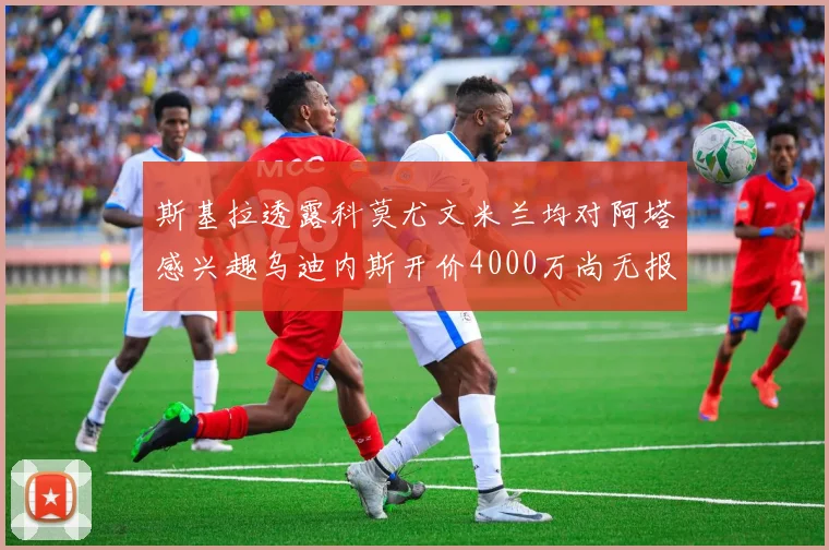 斯基拉透露科莫尤文米兰均对阿塔感兴趣乌迪内斯开价4000万尚无报价