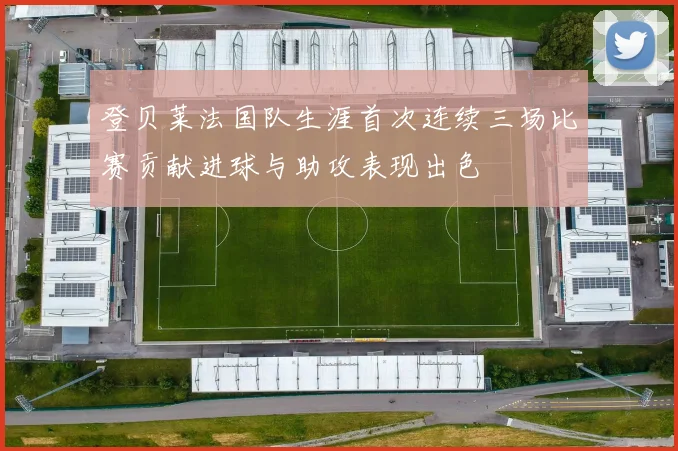 登贝莱法国队生涯首次连续三场比赛贡献进球与助攻表现出色