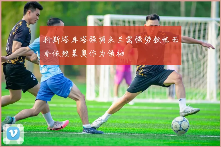 科斯塔库塔强调米兰需强势教练而非依赖莱奥作为领袖
