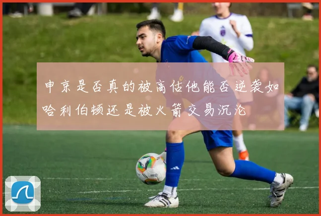 申京是否真的被高估他能否逆袭如哈利伯顿还是被火箭交易沉沦