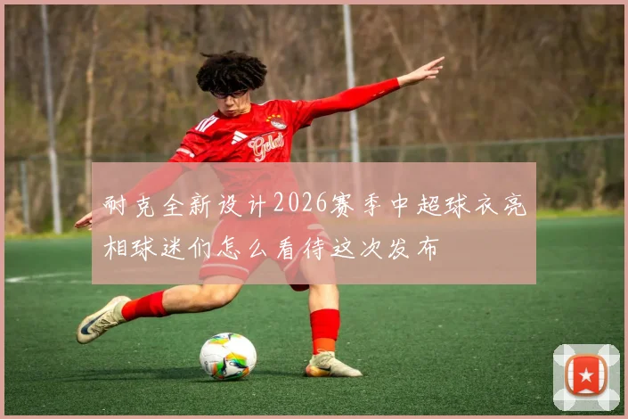 耐克全新设计2026赛季中超球衣亮相球迷们怎么看待这次发布